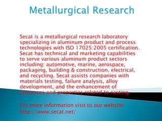 Secat is a metallurgical research laboratory 
specializing in aluminum product and process 
technologies with ISO 17025:2005 certification. 
Secat has technical and marketing capabilities 
to serve various aluminum product sectors 
including: automotive, marine, aerospace, 
packaging, building & construction, electrical, 
and recycling. Secat assists companies with 
materials testing, failure analysis, alloy 
development, and the enhancement of 
processes and properties related to casting. 
For more information visit to our website: 
http://www.secat.net/ 

