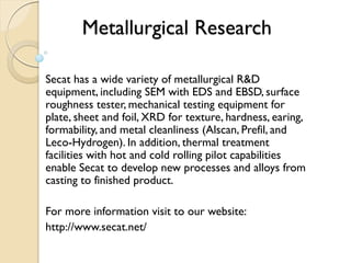 Metallurgical Research 
Secat has a wide variety of metallurgical R&D 
equipment, including SEM with EDS and EBSD, surface 
roughness tester, mechanical testing equipment for 
plate, sheet and foil, XRD for texture, hardness, earing, 
formability, and metal cleanliness (Alscan, Prefil, and 
Leco-Hydrogen). In addition, thermal treatment 
facilities with hot and cold rolling pilot capabilities 
enable Secat to develop new processes and alloys from 
casting to finished product. 
For more information visit to our website: 
http://www.secat.net/ 

