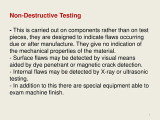 Non-Destructive Testing
- This is carried out on components rather than on test
pieces, they are designed to indicate flaws occurring
due or after manufacture. They give no indication of
the mechanical properties of the material.
- Surface flaws may be detected by visual means
aided by dye penetrant or magnetic crack detection.
- Internal flaws may be detected by X-ray or ultrasonic
testing.
- In addition to this there are special equipment able to
exam machine finish.
5/27/2015
Mohd. Hanif Dewan, Chief Engineer and
Maritime Lecturer & Trainer, Bangladesh.
2
 