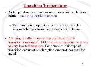 24
Transition Temperatures
• As temperature decreases a ductile material can become
brittle - ductile-to-brittle transition
– The transition temperature is the temp at which a
material changes from ductile-to-brittle behavior
• Alloying usually increases the ductile-to-brittle
transition temperature. FCC metals remain ductile down
to very low temperatures. For ceramics, this type of
transition occurs at much higher temperatures than for
metals.
 