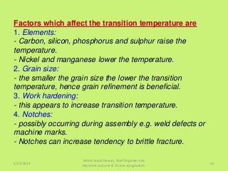 Factors which affect the transition temperature are
1. Elements:
- Carbon, silicon, phosphorus and sulphur raise the
temperature.
- Nickel and manganese lower the temperature.
2. Grain size:
- the smaller the grain size the lower the transition
temperature, hence grain refinement is beneficial.
3. Work hardening:
- this appears to increase transition temperature.
4. Notches:
- possibly occurring during assembly e.g. weld defects or
machine marks.
- Notches can increase tendency to brittle fracture.
5/27/2015
Mohd. Hanif Dewan, Chief Engineer and
Maritime Lecturer & Trainer, Bangladesh.
25
 