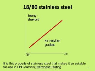 18/80 stainless steel
5/27/2015
Mohd. Hanif Dewan, Chief Engineer and
Maritime Lecturer & Trainer, Bangladesh.
26
It is this property of stainless steel that makes it so suitable
for use in LPG carriers. Hardness Testing
 