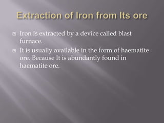 Extraction of Iron from Its oreIron is extracted by a device called blast furnace.It is usually available in the form of haematite ore. Because It is abundantly found in haematite ore.