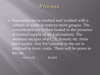 ProcessHaematite ore is crushed and washed with a current of water to remove most gangue. The concentrated ore is then heated in the presence of limited supply of air (calcination). The moisture escapes and C, S, Arsenic etc. form their oxides. Any FeO present in the ore is oxidized to ferric oxide. There will be pores in the ore.4FeO+O2                   2Fe2O3