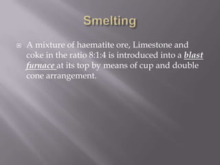 SmeltingA mixture of haematite ore, Limestone and coke in the ratio 8:1:4 is introduced into a blast furnace at its top by means of cup and double cone arrangement. 