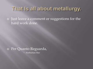 That Is all about metallurgy.Just leave a comment or suggestions for the hard work done.Per QuantoReguarda,AnshumanRao