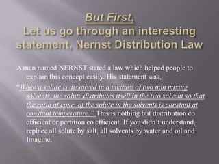 But First,Let us go through an interesting statement, Nernst Distribution LawA man named NERNST stated a law which helped people to explain this concept easily. His statement was,“When a solute is dissolved in a mixture of two non mixing solvents, the solute distributes itself in the two solvent so that the ratio of conc. of the solute in the solvents is constant at constant temperature.” This is nothing but distribution co efficient or partition co efficient. If you didn’t understand, replace all solute by salt, all solvents by water and oil and Imagine.