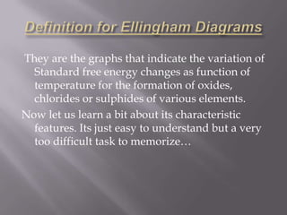 Definition for Ellingham Diagrams They are the graphs that indicate the variation of Standard free energy changes as function of temperature for the formation of oxides, chlorides or sulphides of various elements.Now let us learn a bit about its characteristic features. Its just easy to understand but a very too difficult task to memorize…