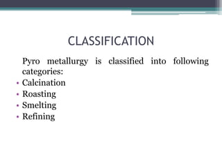CLASSIFICATION
Pyro metallurgy is classified into following
categories:
• Calcination
• Roasting
• Smelting
• Refining
 