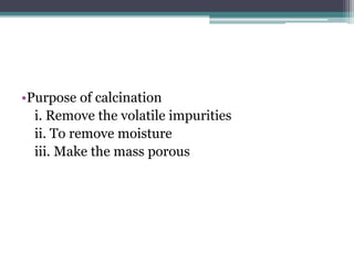 •Purpose of calcination
i. Remove the volatile impurities
ii. To remove moisture
iii. Make the mass porous
 