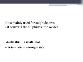 •It is mainly used for sulphide ores
• it converts the sulphides into oxides
•4FeS2 + 11O2 → 2Fe2O3 + 8SO2
2ZnS+3O2 ----> 2ZnO+SO2
 