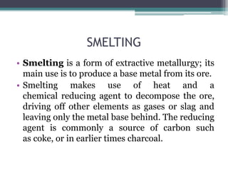 SMELTING
• Smelting is a form of extractive metallurgy; its
main use is to produce a base metal from its ore.
• Smelting makes use of heat and a
chemical reducing agent to decompose the ore,
driving off other elements as gases or slag and
leaving only the metal base behind. The reducing
agent is commonly a source of carbon such
as coke, or in earlier times charcoal.
 