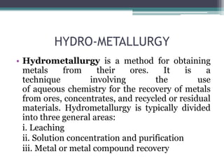 HYDRO-METALLURGY
• Hydrometallurgy is a method for obtaining
metals from their ores. It is a
technique involving the use
of aqueous chemistry for the recovery of metals
from ores, concentrates, and recycled or residual
materials. Hydrometallurgy is typically divided
into three general areas:
i. Leaching
ii. Solution concentration and purification
iii. Metal or metal compound recovery
 