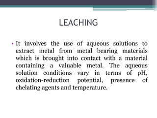 LEACHING
• It involves the use of aqueous solutions to
extract metal from metal bearing materials
which is brought into contact with a material
containing a valuable metal. The aqueous
solution conditions vary in terms of pH,
oxidation-reduction potential, presence of
chelating agents and temperature.
 