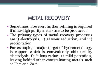METAL RECOVERY
• Sometimes, however, further refining is required
if ultra-high purity metals are to be produced.
• The primary types of metal recovery processes
are i) electrolysis, ii) gaseous reduction, and iii)
precipitation.
• For example, a major target of hydrometallurgy
is copper, which is conveniently obtained by
electrolysis. Cu2+ ions reduce at mild potentials,
leaving behind other contaminating metals such
as Fe2+ and Zn2+.
 