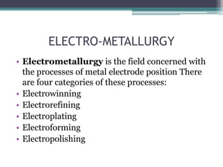ELECTRO-METALLURGY
• Electrometallurgy is the field concerned with
the processes of metal electrode position There
are four categories of these processes:
• Electrowinning
• Electrorefining
• Electroplating
• Electroforming
• Electropolishing
 