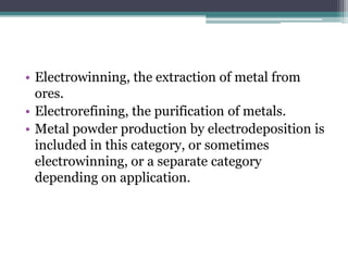 • Electrowinning, the extraction of metal from
ores.
• Electrorefining, the purification of metals.
• Metal powder production by electrodeposition is
included in this category, or sometimes
electrowinning, or a separate category
depending on application.
 