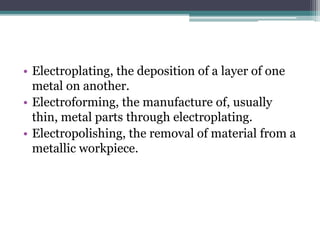 • Electroplating, the deposition of a layer of one
metal on another.
• Electroforming, the manufacture of, usually
thin, metal parts through electroplating.
• Electropolishing, the removal of material from a
metallic workpiece.
 
