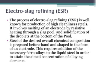 Electro-slag refining (ESR)
• The process of electro-slag refining (ESR) is well
known for production of high cleanliness steels.
It involves melting of an electrode by resistive
heating through a slag pool, and solidification of
the droplets at the bottom of the Pool.
• Steel of the desired overall chemical composition
is prepared before-hand and shaped in the form
of an electrode. This requires addition of the
necessary ferro-alloys to the liquid steel in order
to attain the aimed concentration of alloying
elements.
 