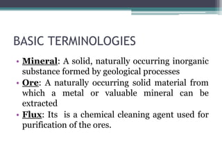 BASIC TERMINOLOGIES
• Mineral: A solid, naturally occurring inorganic
substance formed by geological processes
• Ore: A naturally occurring solid material from
which a metal or valuable mineral can be
extracted
• Flux: Its is a chemical cleaning agent used for
purification of the ores.
 