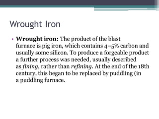 Wrought Iron
• Wrought iron: The product of the blast
furnace is pig iron, which contains 4–5% carbon and
usually some silicon. To produce a forgeable product
a further process was needed, usually described
as fining, rather than refining. At the end of the 18th
century, this began to be replaced by puddling (in
a puddling furnace.
 
