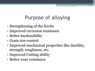 Purpose of alloying
• Strengthening of the ferrite
• Improved corrosion resistance
• Better hardenability
• Grain size control
• Improved mechanical properties like ductility,
strength, toughness, etc.
• Improved Cutting ability
• Better wear resistance
 