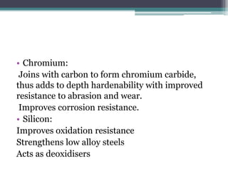 • Chromium:
Joins with carbon to form chromium carbide,
thus adds to depth hardenability with improved
resistance to abrasion and wear.
Improves corrosion resistance.
• Silicon:
Improves oxidation resistance
Strengthens low alloy steels
Acts as deoxidisers
 