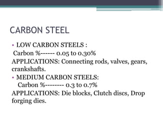CARBON STEEL
• LOW CARBON STEELS :
Carbon %------ 0.05 to 0.30%
APPLICATIONS: Connecting rods, valves, gears,
crankshafts.
• MEDIUM CARBON STEELS:
Carbon %-------- 0.3 to 0.7%
APPLICATIONS: Die blocks, Clutch discs, Drop
forging dies.
 