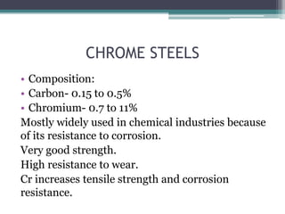 CHROME STEELS
• Composition:
• Carbon- 0.15 to 0.5%
• Chromium- 0.7 to 11%
Mostly widely used in chemical industries because
of its resistance to corrosion.
Very good strength.
High resistance to wear.
Cr increases tensile strength and corrosion
resistance.
 