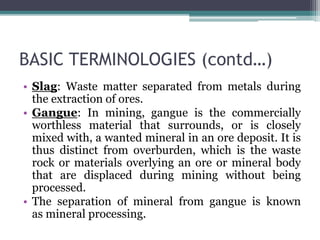 BASIC TERMINOLOGIES (contd…)
• Slag: Waste matter separated from metals during
the extraction of ores.
• Gangue: In mining, gangue is the commercially
worthless material that surrounds, or is closely
mixed with, a wanted mineral in an ore deposit. It is
thus distinct from overburden, which is the waste
rock or materials overlying an ore or mineral body
that are displaced during mining without being
processed.
• The separation of mineral from gangue is known
as mineral processing.
 