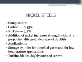 NICKEL STEELS
• Composition:
• Carbon --- 0.35%
• Nickel----- 3.5%
• Addition of nickel increases strength without a
proportionality great decrease of ductility.
• Applications:
• Storage cylinder for liquefied gases and for low
temperature applications.
• Turbine blades, highly stressed screws
 
