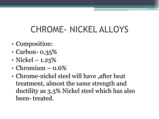 CHROME- NICKEL ALLOYS
• Composition:
• Carbon- 0.35%
• Nickel – 1.25%
• Chromium – 0.6%
• Chrome-nickel steel will have ,after heat
treatment, almost the same strength and
ductility as 3.5% Nickel steel which has also
been- treated.
 