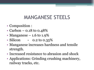 MANGANESE STEELS
• Composition :
• Carbon – 0.18 to 0.48%
• Manganese – 1.6 to 1.9%
• Silicon - 0.2 to 0.35%
• Manganese increases hardness and tensile
strength.
• Increased resistance to abrasion and shock
• Applications: Grinding crushing machinery,
railway tracks, etc.
 