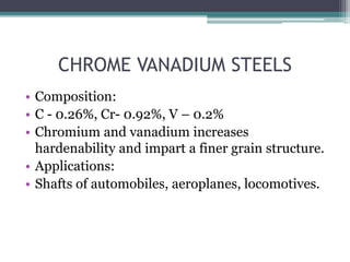 CHROME VANADIUM STEELS
• Composition:
• C - 0.26%, Cr- 0.92%, V – 0.2%
• Chromium and vanadium increases
hardenability and impart a finer grain structure.
• Applications:
• Shafts of automobiles, aeroplanes, locomotives.
 
