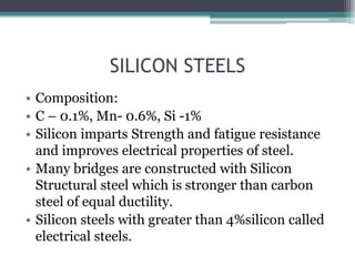 SILICON STEELS
• Composition:
• C – 0.1%, Mn- 0.6%, Si -1%
• Silicon imparts Strength and fatigue resistance
and improves electrical properties of steel.
• Many bridges are constructed with Silicon
Structural steel which is stronger than carbon
steel of equal ductility.
• Silicon steels with greater than 4%silicon called
electrical steels.
 
