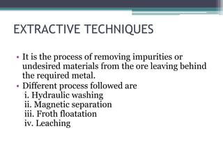 EXTRACTIVE TECHNIQUES
• It is the process of removing impurities or
undesired materials from the ore leaving behind
the required metal.
• Different process followed are
i. Hydraulic washing
ii. Magnetic separation
iii. Froth floatation
iv. Leaching
 