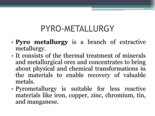 PYRO-METALLURGY
• Pyro metallurgy is a branch of extractive
metallurgy.
• It consists of the thermal treatment of minerals
and metallurgical ores and concentrates to bring
about physical and chemical transformations in
the materials to enable recovery of valuable
metals.
• Pyrometallurgy is suitable for less reactive
materials like iron, copper, zinc, chromium, tin,
and manganese.
 