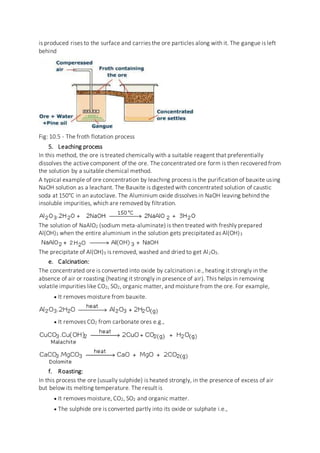is produced rises to the surface and carries the ore particles along with it. The gangue is left
behind
Fig: 10.5 - The froth flotation process
5. Leaching process
In this method, the ore is treated chemically with a suitable reagent that preferentially
dissolves the active component of the ore. The concentrated ore form is then recovered from
the solution by a suitable chemical method.
A typical example of ore concentration by leaching process is the purification of bauxite using
NaOH solution as a leachant. The Bauxite is digested with concentrated solution of caustic
soda at 150°C in an autoclave. The Aluminium oxide dissolves in NaOH leaving behind the
insoluble impurities, which are removed by filtration.
The solution of NaAlO2 (sodium meta-aluminate) is then treated with freshly prepared
Al(OH)3 when the entire aluminium in the solution gets precipitated as Al(OH)3
The precipitate of Al(OH)3 is removed, washed and dried to get Al2O3.
e. Calcination:
The concentrated ore is converted into oxide by calcination i.e., heating it strongly in the
absence of air or roasting (heating it strongly in presence of air). This helps in removing
volatile impurities like CO2, SO2, organic matter, and moisture from the ore. For example,
 It removes moisture from bauxite.
 It removes CO2 from carbonate ores e.g.,
f. Roasting:
In this process the ore (usually sulphide) is heated strongly, in the presence of excess of air
but below its melting temperature. The result is
 It removes moisture, CO2, SO2 and organic matter.
 The sulphide ore is converted partly into its oxide or sulphate i.e.,
 