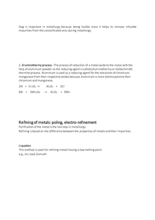 Slag is important in metallurgy because being fusible mass it helps to remove infusible
impurities from the concentrated ores during metallurgy.
2. Aluminothermy process –The process of reduction of a metal oxide to the metal with the
help of aluminium powder as the reducing agent is called (aluminothermy or Goldschmidt)
thermite process. Aluminium is used as a reducing agent for the extraction of chromium,
manganese from their respective oxides because aluminium is more electro positive then
chromium and manganese.
2Al + Cr2O3 → Al2O3 + 2Cr
8Al + 3Mn3O4 → Al2O3 + 9Mn
Refining of metals: poling, electro-refinement
Purification of the metal is the last step in metallurgy.
Refining is based on the difference between the properties of metals and their impurities.
Liquation
This method is used for refining metals having a low melting point.
e.g., tin, lead, bismuth
 