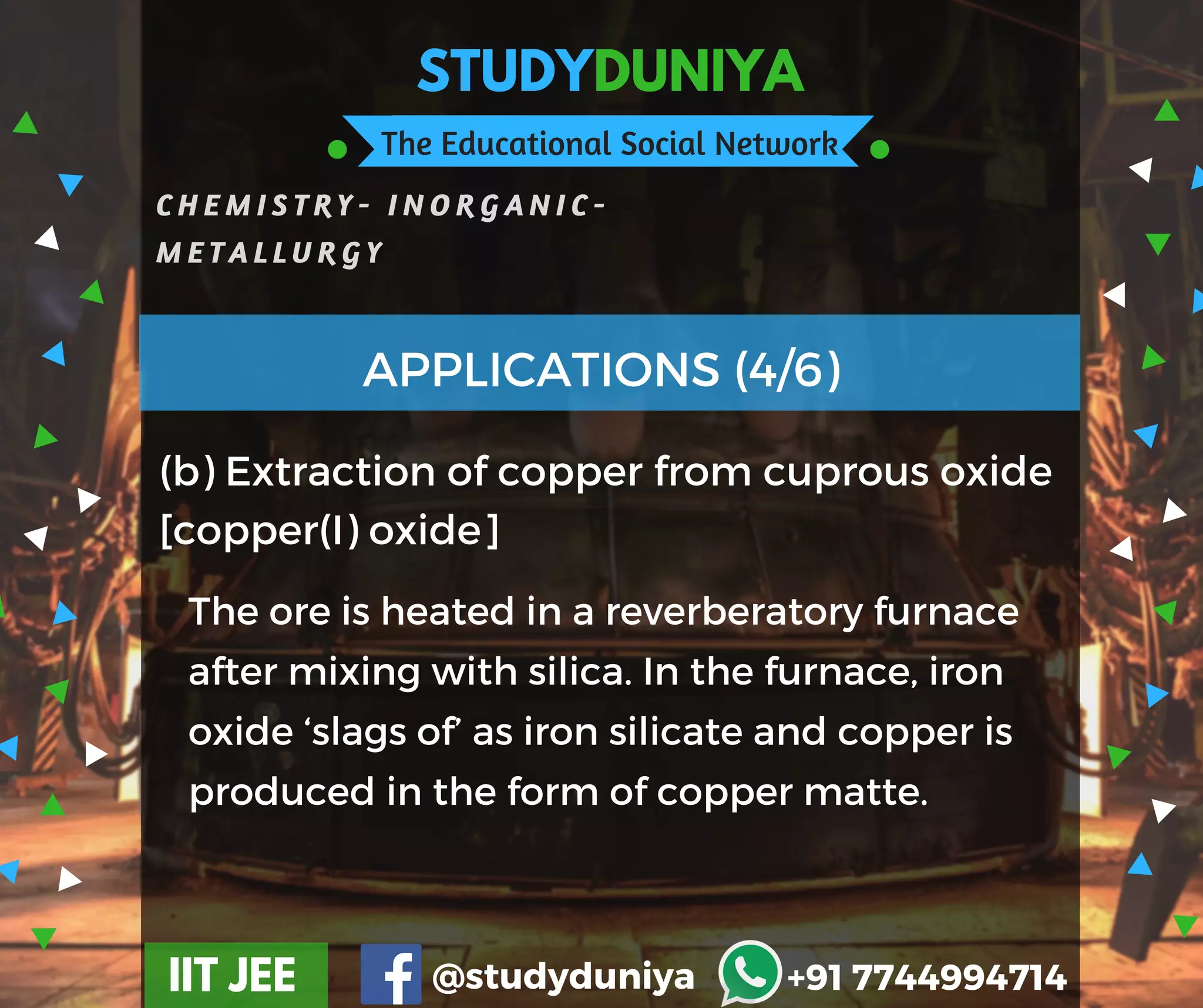 STUDYDUNIYA
The Educational Social Network
C H E M I S T R Y - I N O R G A N I C -
M E T A L L U R G Y
IIT JEE @studyduniya +91 7744994714
(b) Extraction of copper from cuprous oxide
[copper(I) oxide]
APPLICATIONS (4/6)
The ore is heated in a reverberatory furnace
after mixing with silica. In the furnace, iron
oxide ‘slags of’ as iron silicate and copper is
produced in the form of copper matte.
 