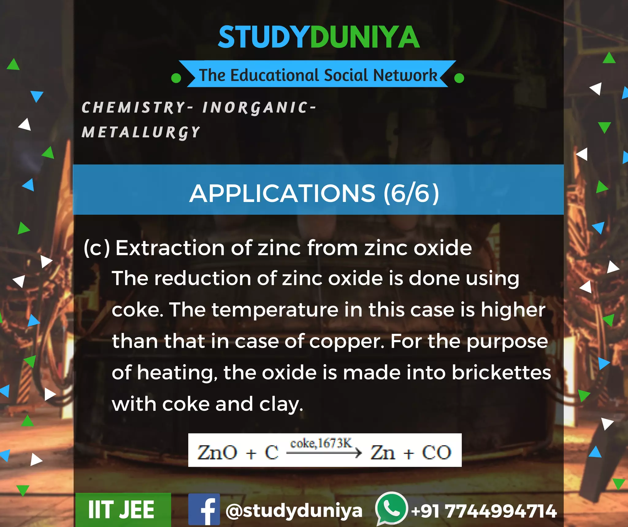 STUDYDUNIYA
The Educational Social Network
C H E M I S T R Y - I N O R G A N I C -
M E T A L L U R G Y
IIT JEE @studyduniya +91 7744994714
(c) Extraction of zinc from zinc oxide
APPLICATIONS (6/6)
The reduction of zinc oxide is done using
coke. The temperature in this case is higher
than that in case of copper. For the purpose
of heating, the oxide is made into brickettes
with coke and clay.
 