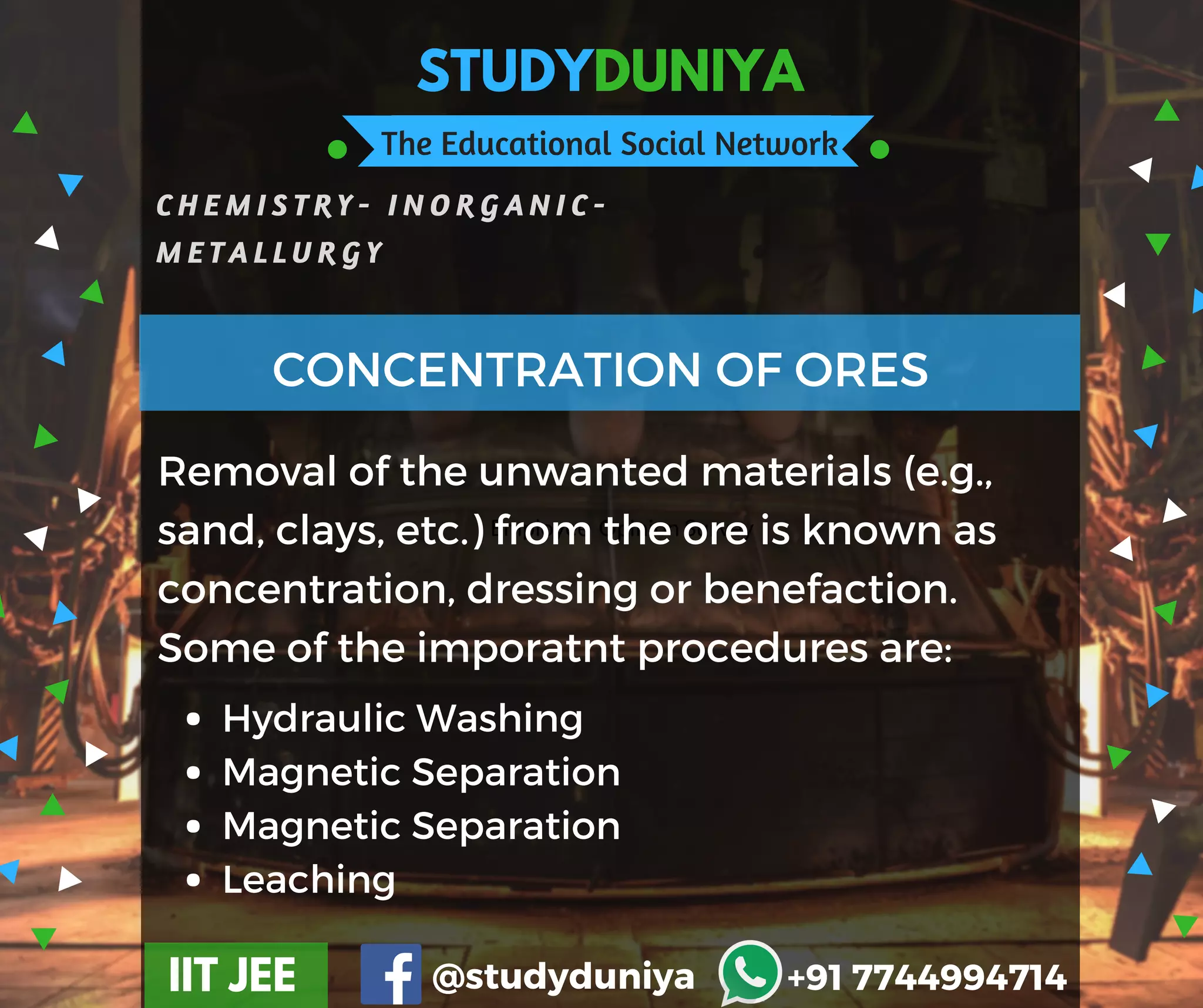 STUDYDUNIYA
The Educational Social Network
C H E M I S T R Y - I N O R G A N I C -
M E T A L L U R G Y
IIT JEE @studyduniya +91 7744994714
Employee  Opinion Survey
Removal of the unwanted materials (e.g.,
sand, clays, etc.) from the ore is known as
concentration, dressing or benefaction.
Some of the imporatnt procedures are:
CONCENTRATION OF ORES
Hydraulic Washing
Magnetic Separation
Magnetic Separation
Leaching
 