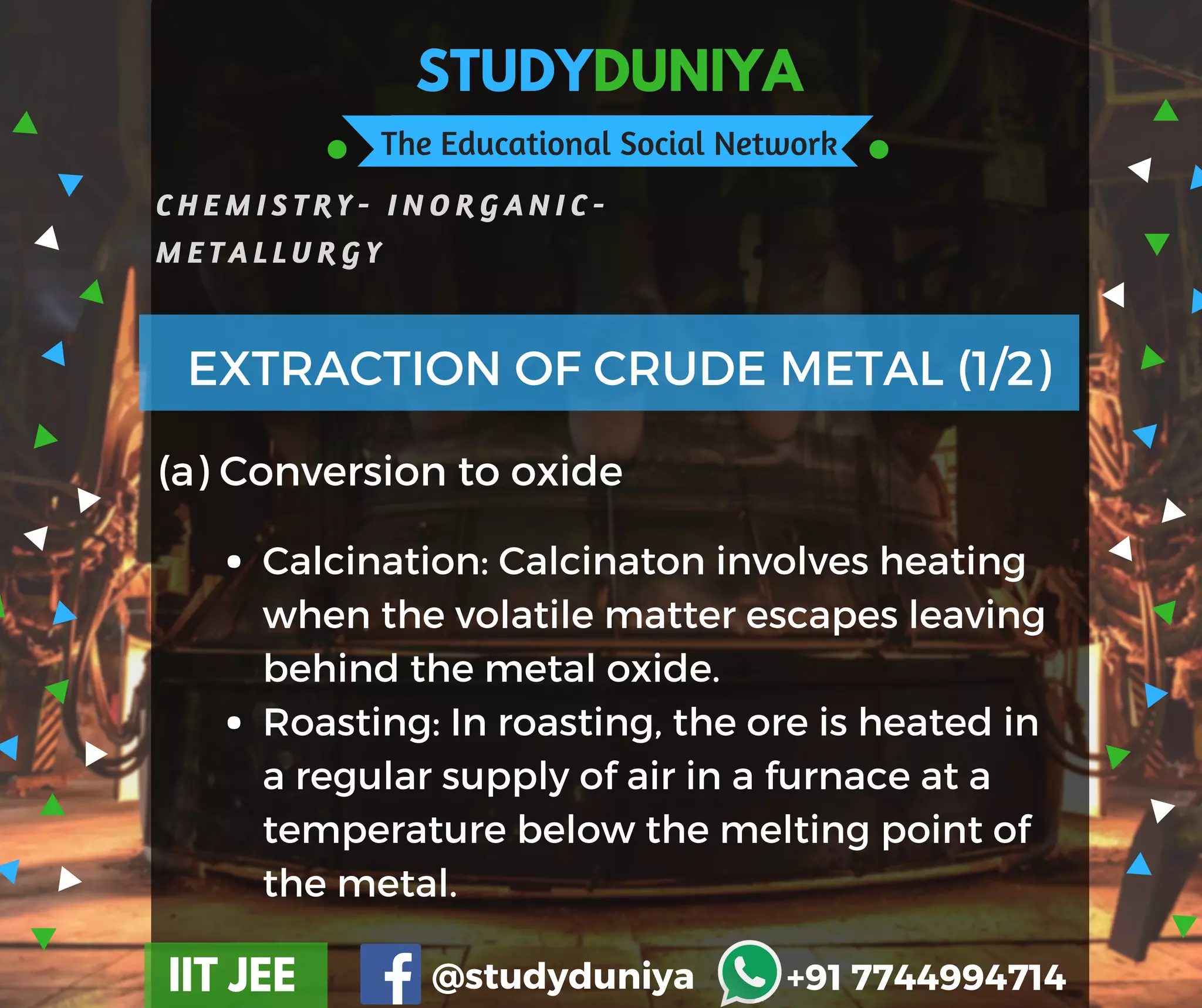 STUDYDUNIYA
The Educational Social Network
C H E M I S T R Y - I N O R G A N I C -
M E T A L L U R G Y
IIT JEE @studyduniya +91 7744994714
(a) Conversion to oxide
EXTRACTION OF CRUDE METAL (1/2)
Calcination: Calcinaton involves heating
when the volatile matter escapes leaving
behind the metal oxide.
Roasting: In roasting, the ore is heated in
a regular supply of air in a furnace at a
temperature below the melting point of
the metal.
 