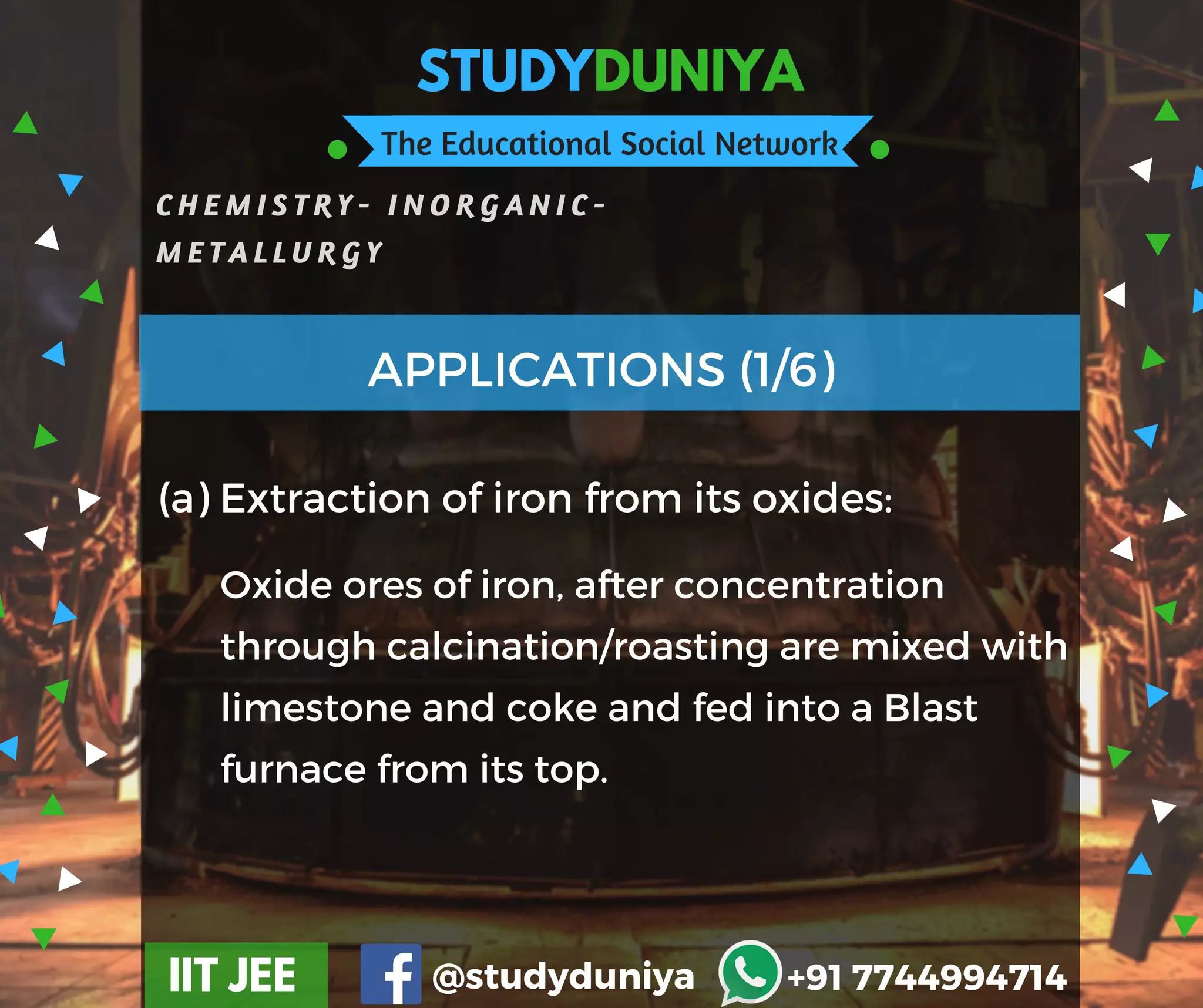 STUDYDUNIYA
The Educational Social Network
C H E M I S T R Y - I N O R G A N I C -
M E T A L L U R G Y
IIT JEE @studyduniya +91 7744994714
(a) Extraction of iron from its oxides:
APPLICATIONS (1/6)
Oxide ores of iron, after concentration
through calcination/roasting are mixed with
limestone and coke and fed into a Blast
furnace from its top.
 