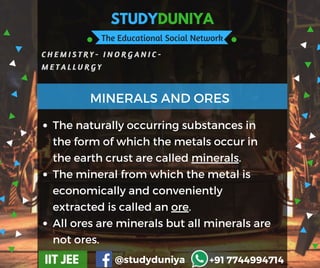 STUDYDUNIYA
The Educational Social Network
C H E M I S T R Y - I N O R G A N I C -
M E T A L L U R G Y
IIT JEE @studyduniya +91 7744994714
Employee  Opinion Survey
The naturally occurring substances in
the form of which the metals occur in
the earth crust are called minerals.
The mineral from which the metal is
economically and conveniently
extracted is called an ore.
All ores are minerals but all minerals are
not ores.
MINERALS AND ORES
 