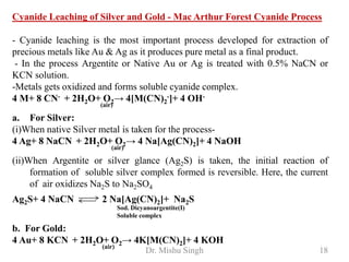 Dr. Mishu Singh 18
Cyanide Leaching of Silver and Gold - Mac Arthur Forest Cyanide Process
- Cyanide leaching is the most important process developed for extraction of
precious metals like Au & Ag as it produces pure metal as a final product.
- In the process Argentite or Native Au or Ag is treated with 0.5% NaCN or
KCN solution.
-Metals gets oxidized and forms soluble cyanide complex.
4 M+ 8 CN- + 2H2O+ O2→ 4[M(CN)2
-]+ 4 OH-
(air)
a. For Silver:
(i)When native Silver metal is taken for the process-
4 Ag+ 8 NaCN + 2H2O+ O2→ 4 Na[Ag(CN)2]+ 4 NaOH
(air)
(ii)When Argentite or silver glance (Ag2S) is taken, the initial reaction of
formation of soluble silver complex formed is reversible. Here, the current
of air oxidizes Na2S to Na2SO4
Ag2S+ 4 NaCN 2 Na[Ag(CN)2]+ Na2S
Sod. Dicyanoargentite(I)
Soluble complex
b. For Gold:
4 Au+ 8 KCN + 2H2O+ O2→ 4K[M(CN)2]+ 4 KOH
(air)
 