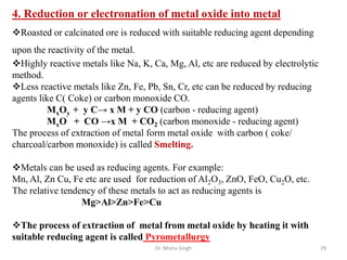 Dr. Mishu Singh 29
4. Reduction or electronation of metal oxide into metal
Roasted or calcinated ore is reduced with suitable reducing agent depending
upon the reactivity of the metal.
Highly reactive metals like Na, K, Ca, Mg, Al, etc are reduced by electrolytic
method.
Less reactive metals like Zn, Fe, Pb, Sn, Cr, etc can be reduced by reducing
agents like C( Coke) or carbon monoxide CO.
MxOy + y C→ x M + y CO (carbon - reducing agent)
MxO + CO →x M + CO2 (carbon monoxide - reducing agent)
The process of extraction of metal form metal oxide with carbon ( coke/
charcoal/carbon monoxide) is called Smelting.
Metals can be used as reducing agents. For example:
Mn, Al, Zn Cu, Fe etc are used for reduction of Al2O3, ZnO, FeO, Cu2O, etc.
The relative tendency of these metals to act as reducing agents is
Mg>Al>Zn>Fe>Cu
The process of extraction of metal from metal oxide by heating it with
suitable reducing agent is called Pyrometallurgy
 