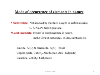Mode of occurrence of elements in nature
 Native State: Not attacked by moisture, oxygen or carbon dioxide.
C, S, Au, Pt, Noble gases etc.
Combined State: Present in combined state in nature.
In the form of carbonates, oxides, sulphides etc.
Bauxite- Al2O3 & Haematite- Fe2O3 (oxide
Copper pyrite- CuFeS2, Zinc blende- ZnS ( Sulphide)
Calamine- ZnCO3 ( Carbonate)
Dr. Mishu Singh 3
 