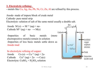 Dr. Mishu Singh 34
3. Electrolytic refining:
- metals like Cu, Ag, Au, Pb, Ni, Cr, Zn, Al are refined by this process.
Anode- made of impure block of crude metal
Cathode- pure metal strip
Electrolyte- solution of salt of the same metal usually a double salt.
Anode M (s) → M n+ (aq) + ne-
Cathode Mn+ (aq) + ne- → M(s)
-Impurities of basic metals (more
electropositive metals) remain in solution
-Impurities of less basic metals settle down as
Anode mud
In electrolytic refining of copper:
Anode Cu (s) → Cu 2+ (aq) + 2e-
Cathode Cu2+ (aq) + 2e- → Cu(s)
Electrolyte: CuSO4 + H2SO4 solution
 