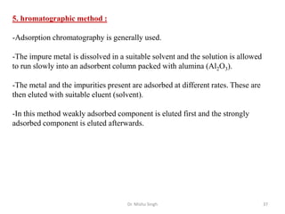 Dr. Mishu Singh 37
5. hromatographic method :
-Adsorption chromatography is generally used.
-The impure metal is dissolved in a suitable solvent and the solution is allowed
to run slowly into an adsorbent column packed with alumina (Al2O3).
-The metal and the impurities present are adsorbed at different rates. These are
then eluted with suitable eluent (solvent).
-In this method weakly adsorbed component is eluted first and the strongly
adsorbed component is eluted afterwards.
 